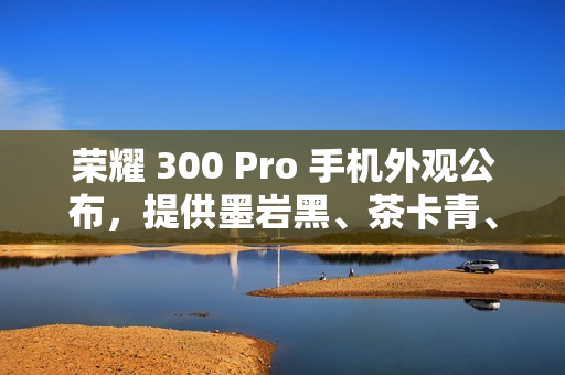 荣耀 300 Pro 手机外观公布，提供墨岩黑、茶卡青、星光沙配色