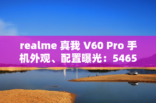realme 真我 V60 Pro 手机外观、配置曝光：5465mAh 电池，6.67 英寸 LCD 屏