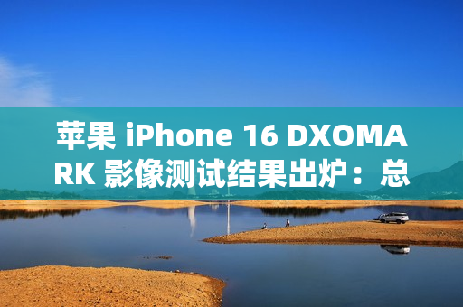 苹果 iPhone 16 DXOMARK 影像测试结果出炉：总分147，位列排行榜第 20 名
