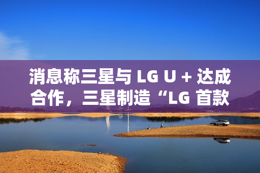 消息称三星与 LG U + 达成合作，三星制造“LG 首款 AI 手机”最早明年问世