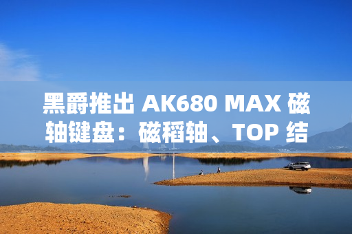 黑爵推出 AK680 MAX 磁轴键盘：磁稻轴、TOP 结构，首发 79 元起