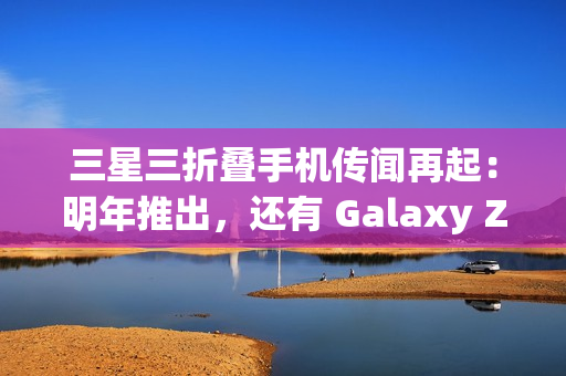 三星三折叠手机传闻再起：明年推出，还有 Galaxy Z Fold 7 特别版