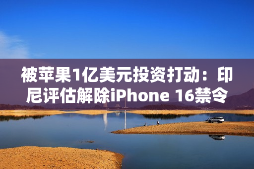 被苹果1亿美元投资打动：印尼评估解除iPhone 16禁令
