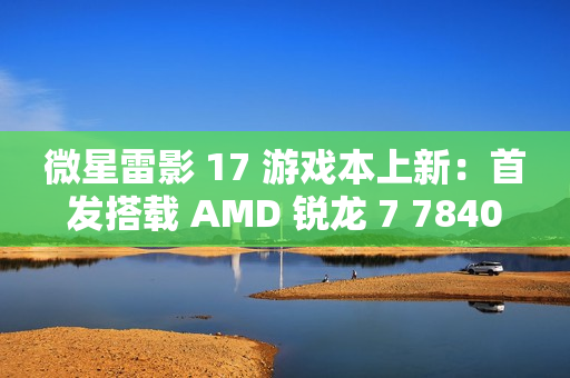 微星雷影 17 游戏本上新：首发搭载 AMD 锐龙 7 7840HX 处理器 + RTX 4060 显卡