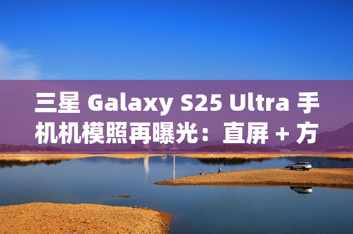 三星 Galaxy S25 Ultra 手机机模照再曝光：直屏 + 方正机身