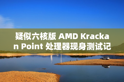 疑似六核版 AMD Krackan Point 处理器现身测试记录，3+3 双簇 CPU