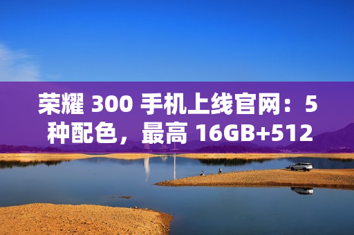 荣耀 300 手机上线官网：5 种配色，最高 16GB+512GB 版本