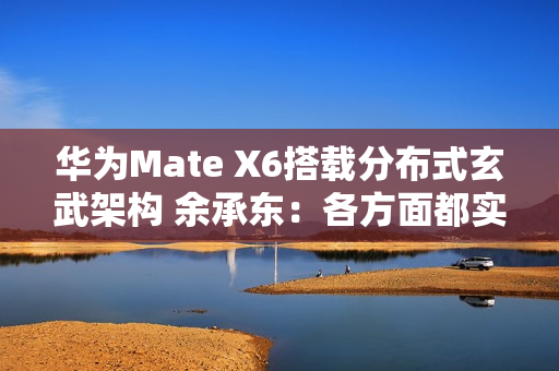 华为Mate X6搭载分布式玄武架构 余承东：各方面都实现飞跃