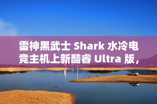 雷神黑武士 Shark 水冷电竞主机上新酷睿 Ultra 版，国补到手价 13699 元起