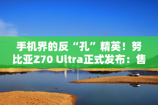 手机界的反“孔”精英！努比亚Z70 Ultra正式发布：售价4599元起
