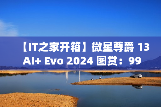 【IT之家开箱】微星尊爵 13 AI+ Evo 2024 图赏：990g 极致轻薄本