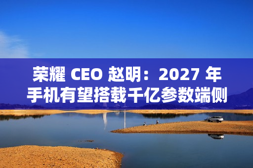 荣耀 CEO 赵明：2027 年手机有望搭载千亿参数端侧大模型