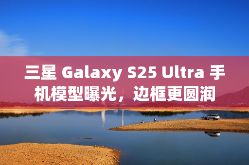 三星 Galaxy S25 Ultra 手机模型曝光，边框更圆润