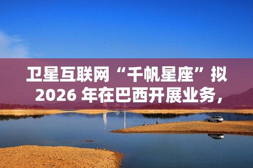 卫星互联网“千帆星座”拟 2026 年在巴西开展业务，为偏远地区接入网络