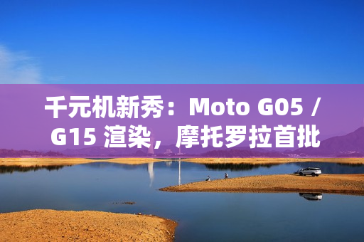千元机新秀：Moto G05 / G15 渲染，摩托罗拉首批预装安卓 15 的手机