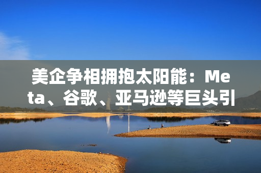 美企争相拥抱太阳能：Meta、谷歌、亚马逊等巨头引领，掀起清洁能源投资狂潮