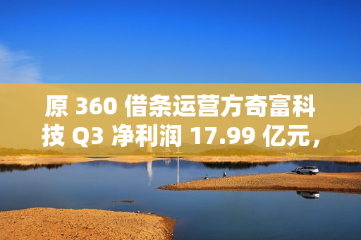 原 360 借条运营方奇富科技 Q3 净利润 17.99 亿元，同比增加 58.11%