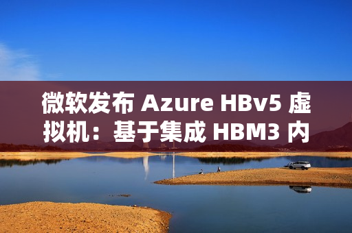微软发布 Azure HBv5 虚拟机：基于集成 HBM3 内存的定制 AMD EPYC 处理器