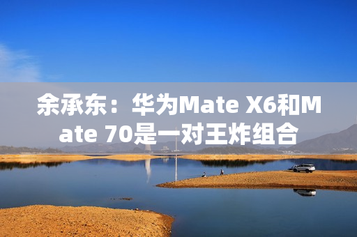 余承东：华为Mate X6和Mate 70是一对王炸组合