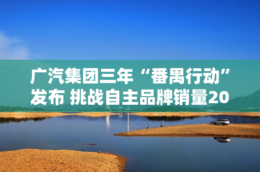 广汽集团三年“番禺行动”发布 挑战自主品牌销量200万辆