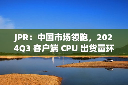 JPR：中国市场领跑，2024Q3 客户端 CPU 出货量环比增长 12%、同比增长 7.8%