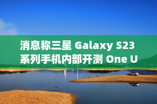 消息称三星 Galaxy S23 系列手机内部开测 One UI 7 系统