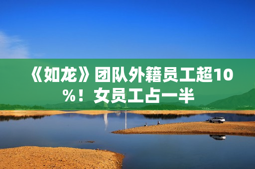 《如龙》团队外籍员工超10%！女员工占一半