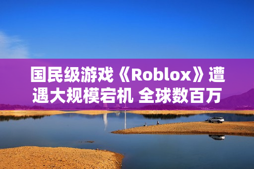 国民级游戏《Roblox》遭遇大规模宕机 全球数百万玩家没法玩