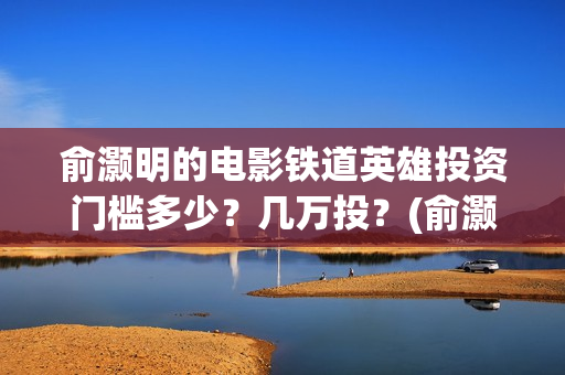 俞灏明的电影铁道英雄投资门槛多少？几万投？(俞灏明电影作品)