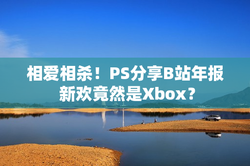 相爱相杀！PS分享B站年报 新欢竟然是Xbox？
