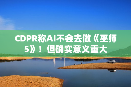 CDPR称AI不会去做《巫师5》！但确实意义重大