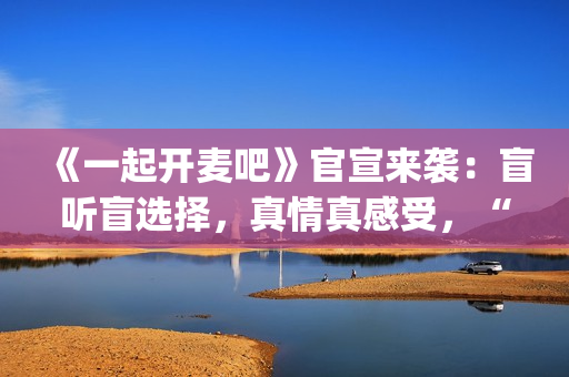 《一起开麦吧》官宣来袭：盲听盲选择，真情真感受，“纯听觉竞技”重构音乐综艺价值(《一起开麦吧》总决赛)