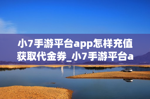 小7手游平台app怎样充值获取代金券_小7手游平台app充值获取代金券说明【充值】