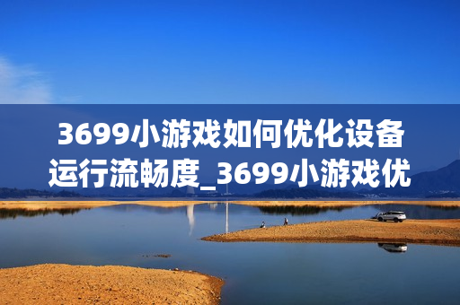3699小游戏如何优化设备运行流畅度_3699小游戏优化设备运行流畅度原理【解析】