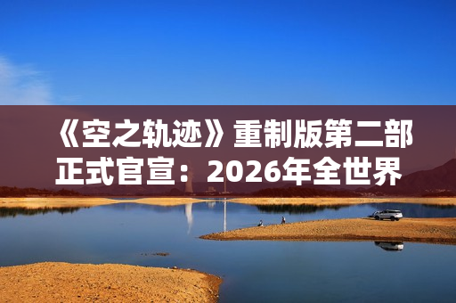 《空之轨迹》重制版第二部正式官宣：2026年全世界同步上市！