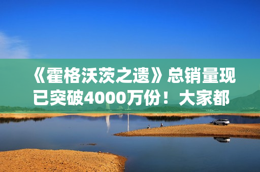 《霍格沃茨之遗》总销量现已突破4000万份！大家都"喜加一"了吗？