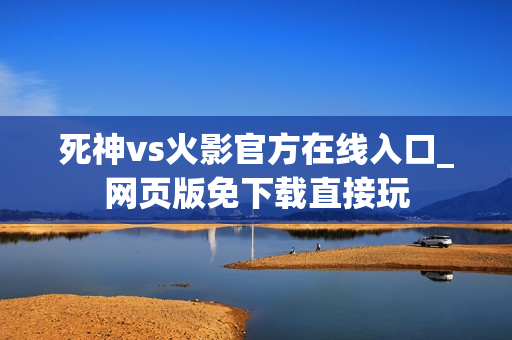 死神vs火影官方在线入口_网页版免下载直接玩