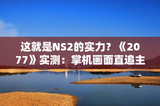 这就是NS2的实力？《2077》实测：掌机画面直追主机