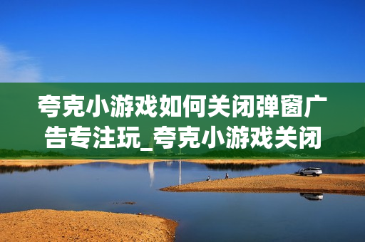 夸克小游戏如何关闭弹窗广告专注玩_夸克小游戏关闭弹窗广告专注玩设置【常见问题】