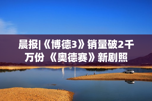 晨报|《博德3》销量破2千万份 《奥德赛》新剧照