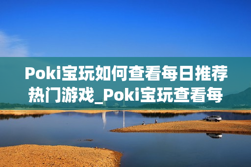 Poki宝玩如何查看每日推荐热门游戏_Poki宝玩查看每日推荐入口与逻辑【揭秘】
