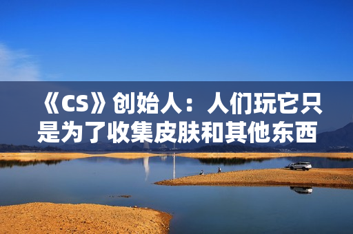 《CS》创始人：人们玩它只是为了收集皮肤和其他东西
