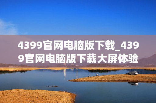 4399官网电脑版下载_4399官网电脑版下载大屏体验更沉浸