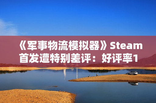 《军事物流模拟器》Steam首发遭特别差评：好评率19% 被指虚假宣传