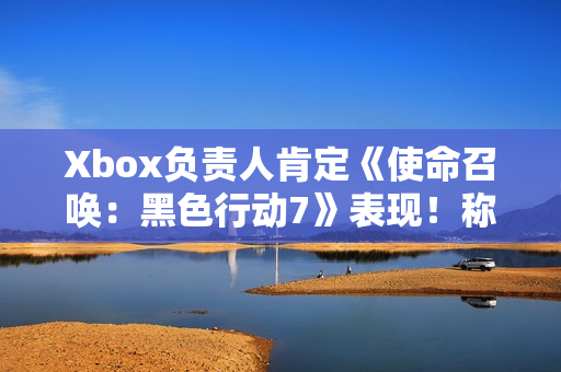 Xbox负责人肯定《使命召唤：黑色行动7》表现！称年货大作很艰难