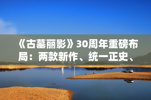 《古墓丽影》30周年重磅布局：两款新作、统一正史、全面启用虚幻5