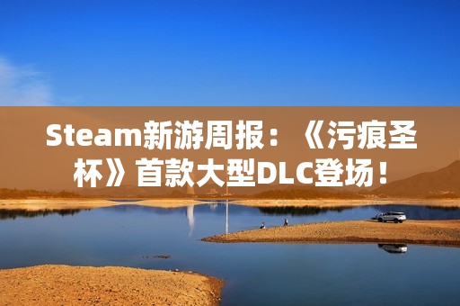 Steam新游周报：《污痕圣杯》首款大型DLC登场！