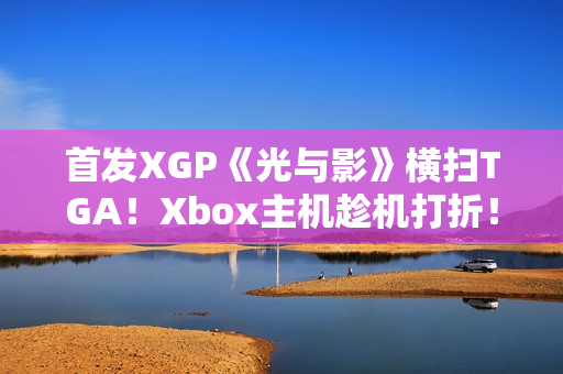 首发XGP《光与影》横扫TGA！Xbox主机趁机打折！