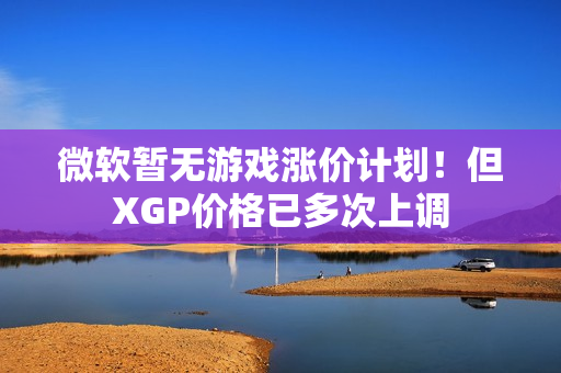 微软暂无游戏涨价计划！但XGP价格已多次上调