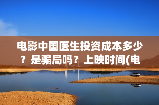 电影中国医生投资成本多少？是骗局吗？上映时间(电影中国医生2021)